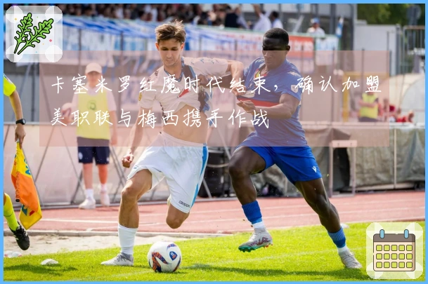 卡塞米罗红魔时代结束，确认加盟美职联与梅西携手作战