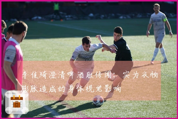 李佳琦澄清啤酒肚传闻：实为衣物膨胀造成的身体视觉影响