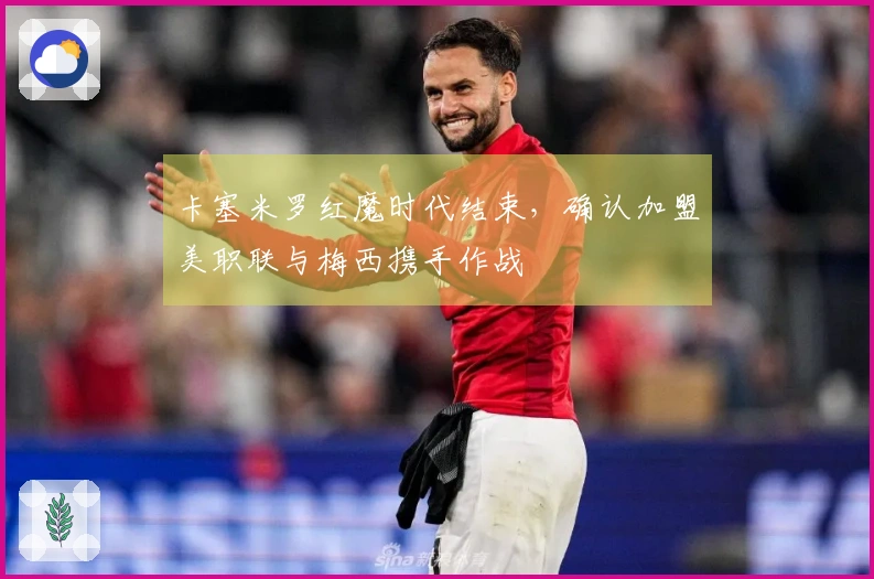 卡塞米罗红魔时代结束，确认加盟美职联与梅西携手作战